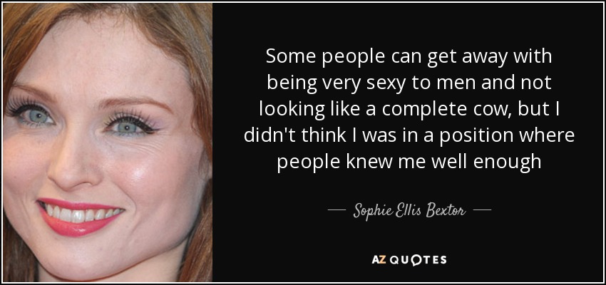 Some people can get away with being very sexy to men and not looking like a complete cow, but I didn't think I was in a position where people knew me well enough - Sophie Ellis Bextor
