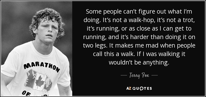 Some people can’t figure out what I’m doing. It’s not a walk-hop, it’s not a trot, it’s running, or as close as I can get to running, and it’s harder than doing it on two legs. It makes me mad when people call this a walk. If I was walking it wouldn’t be anything. - Terry Fox