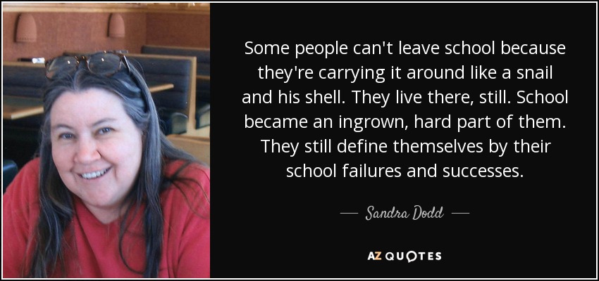 Some people can't leave school because they're carrying it around like a snail and his shell. They live there, still. School became an ingrown, hard part of them. They still define themselves by their school failures and successes. - Sandra Dodd