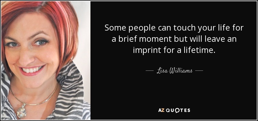 Some people can touch your life for a brief moment but will leave an imprint for a lifetime. - Lisa Williams
