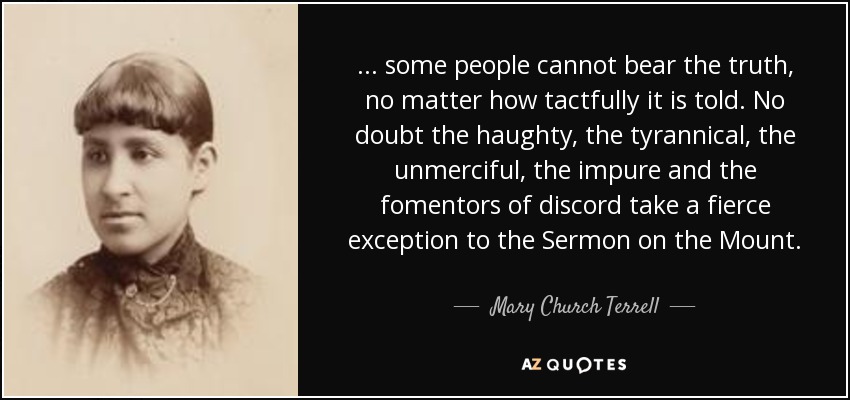 ... some people cannot bear the truth, no matter how tactfully it is told. No doubt the haughty, the tyrannical, the unmerciful, the impure and the fomentors of discord take a fierce exception to the Sermon on the Mount. - Mary Church Terrell