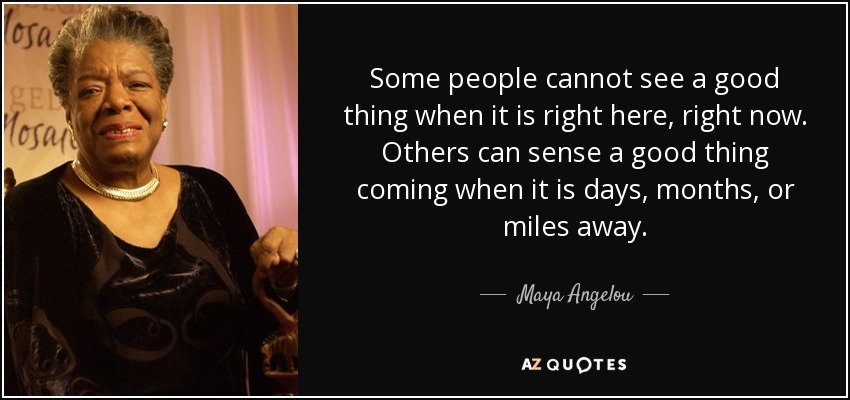 Some people cannot see a good thing when it is right here, right now. Others can sense a good thing coming when it is days, months, or miles away. - Maya Angelou