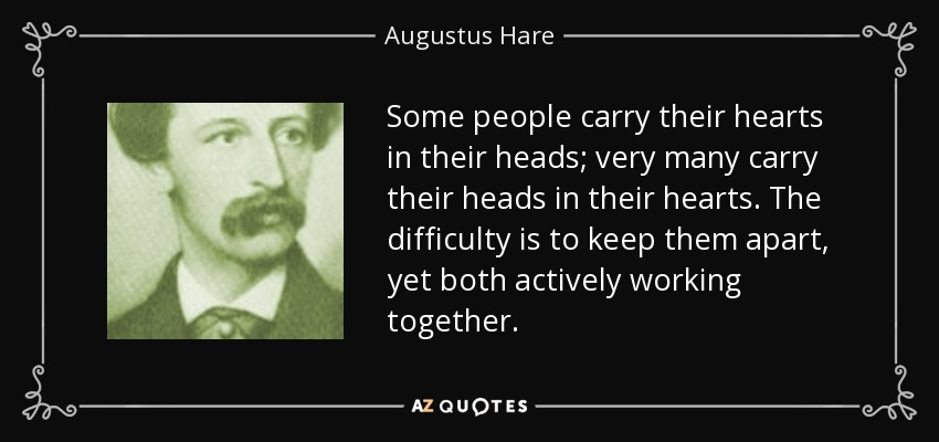 Some people carry their hearts in their heads; very many carry their heads in their hearts. The difficulty is to keep them apart, yet both actively working together. - Augustus Hare