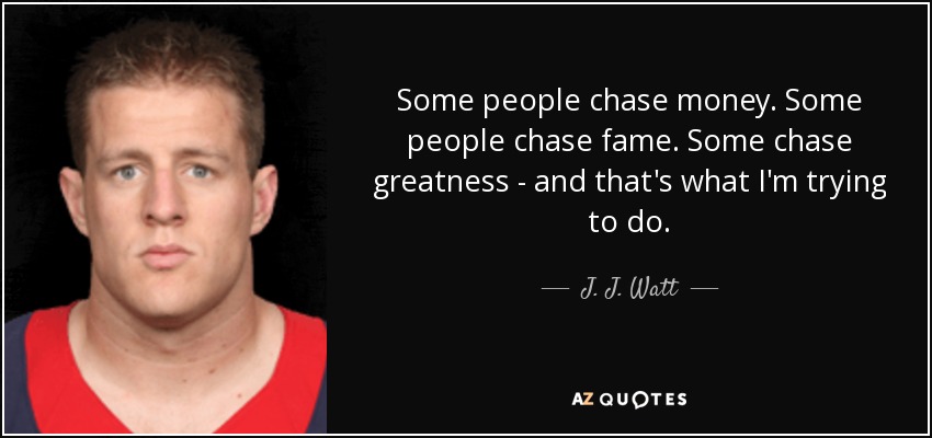 Some people chase money. Some people chase fame. Some chase greatness - and that's what I'm trying to do. - J. J. Watt