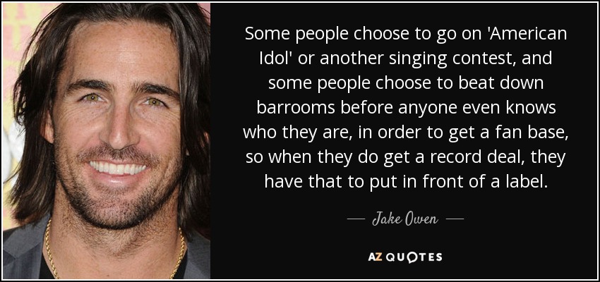 Some people choose to go on 'American Idol' or another singing contest, and some people choose to beat down barrooms before anyone even knows who they are, in order to get a fan base, so when they do get a record deal, they have that to put in front of a label. - Jake Owen