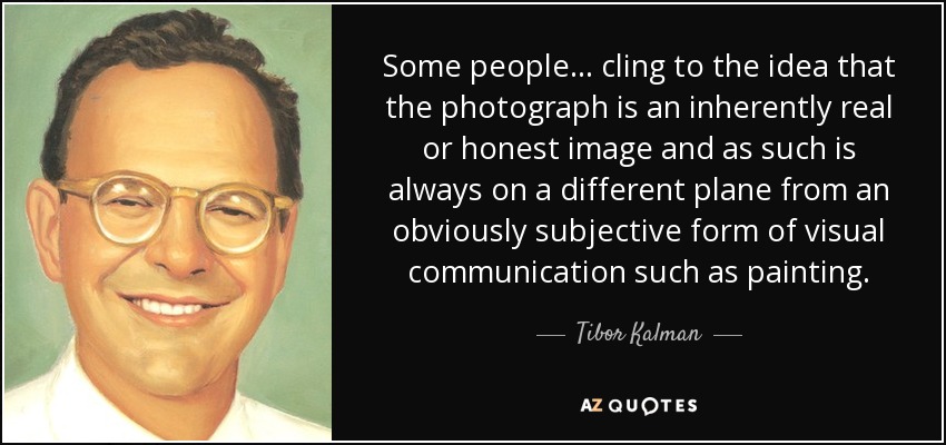 Some people... cling to the idea that the photograph is an inherently real or honest image and as such is always on a different plane from an obviously subjective form of visual communication such as painting. - Tibor Kalman