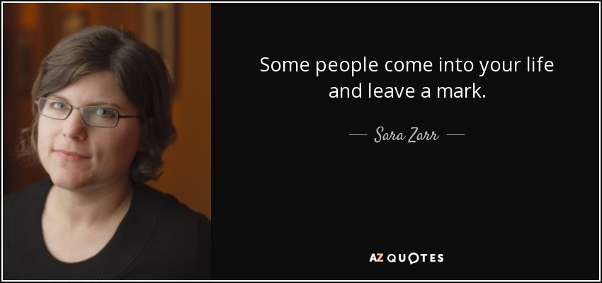 Some people come into your life and leave a mark. - Sara Zarr