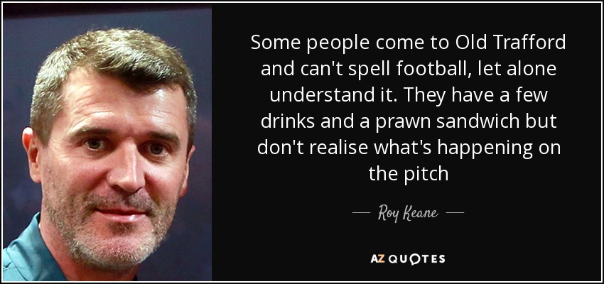 Some people come to Old Trafford and can't spell football, let alone understand it. They have a few drinks and a prawn sandwich but don't realise what's happening on the pitch - Roy Keane