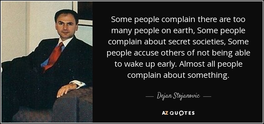 Some people complain there are too many people on earth, Some people complain about secret societies, Some people accuse others of not being able to wake up early. Almost all people complain about something. - Dejan Stojanovic