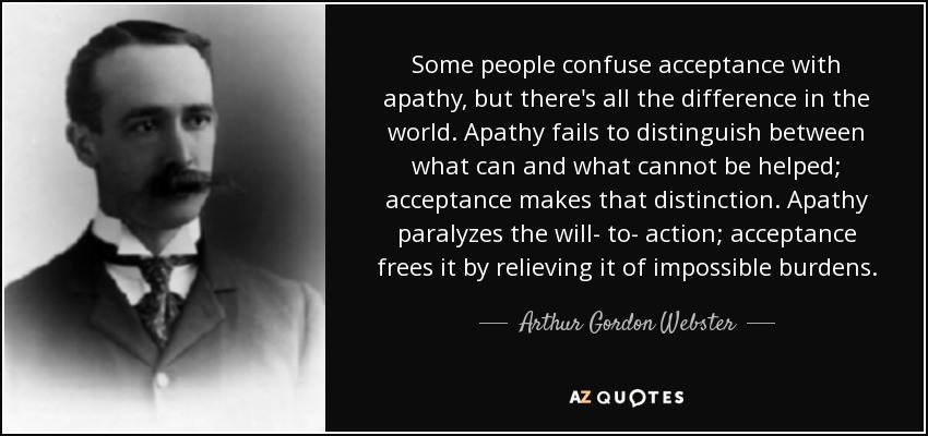 Some people confuse acceptance with apathy, but there's all the difference in the world. Apathy fails to distinguish between what can and what cannot be helped; acceptance makes that distinction. Apathy paralyzes the will- to- action; acceptance frees it by relieving it of impossible burdens. - Arthur Gordon Webster