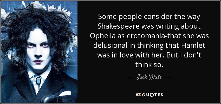 Some people consider the way Shakespeare was writing about Ophelia as erotomania-that she was delusional in thinking that Hamlet was in love with her. But I don't think so. - Jack White