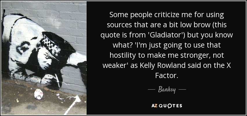 Some people criticize me for using sources that are a bit low brow (this quote is from 'Gladiator') but you know what? 'I'm just going to use that hostility to make me stronger, not weaker' as Kelly Rowland said on the X Factor. - Banksy