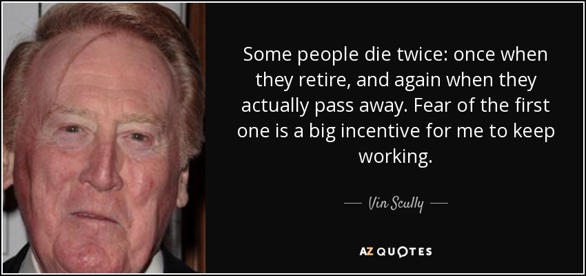 Some people die twice: once when they retire, and again when they actually pass away. Fear of the first one is a big incentive for me to keep working. - Vin Scully