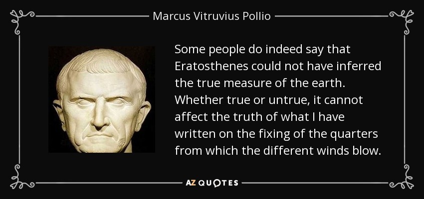 Some people do indeed say that Eratosthenes could not have inferred the true measure of the earth. Whether true or untrue, it cannot affect the truth of what I have written on the fixing of the quarters from which the different winds blow. - Marcus Vitruvius Pollio