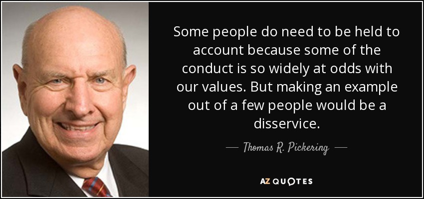 Some people do need to be held to account because some of the conduct is so widely at odds with our values. But making an example out of a few people would be a disservice. - Thomas R. Pickering