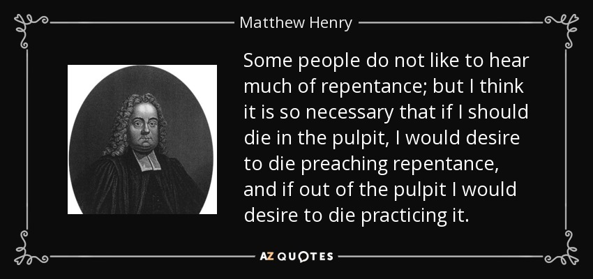 Some people do not like to hear much of repentance; but I think it is so necessary that if I should die in the pulpit, I would desire to die preaching repentance, and if out of the pulpit I would desire to die practicing it. - Matthew Henry