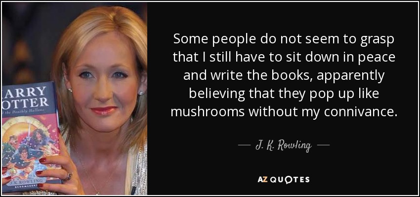 Some people do not seem to grasp that I still have to sit down in peace and write the books, apparently believing that they pop up like mushrooms without my connivance. - J. K. Rowling