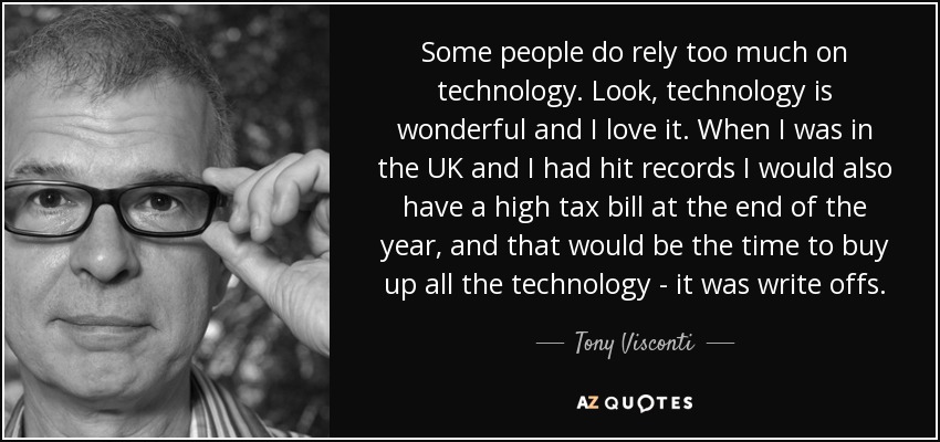 Some people do rely too much on technology. Look, technology is wonderful and I love it. When I was in the UK and I had hit records I would also have a high tax bill at the end of the year, and that would be the time to buy up all the technology - it was write offs. - Tony Visconti