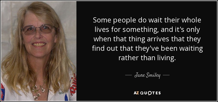 Some people do wait their whole lives for something, and it's only when that thing arrives that they find out that they've been waiting rather than living. - Jane Smiley