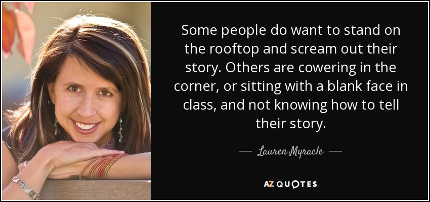 Some people do want to stand on the rooftop and scream out their story. Others are cowering in the corner, or sitting with a blank face in class, and not knowing how to tell their story. - Lauren Myracle