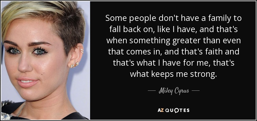 Some people don't have a family to fall back on, like I have, and that's when something greater than even that comes in, and that's faith and that's what I have for me, that's what keeps me strong. - Miley Cyrus