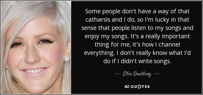 Some people don't have a way of that catharsis and I do, so I'm lucky in that sense that people listen to my songs and enjoy my songs. It's a really important thing for me, it's how I channel everything. I don't really know what I'd do if I didn't write songs. - Ellie Goulding