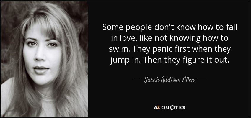Some people don't know how to fall in love, like not knowing how to swim. They panic first when they jump in. Then they figure it out. - Sarah Addison Allen