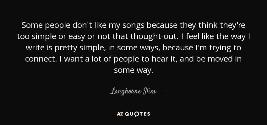 Some people don't like my songs because they think they're too simple or easy or not that thought-out. I feel like the way I write is pretty simple, in some ways, because I'm trying to connect. I want a lot of people to hear it, and be moved in some way. - Langhorne Slim