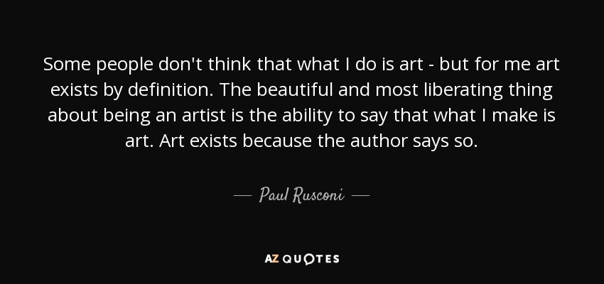 Some people don't think that what I do is art - but for me art exists by definition. The beautiful and most liberating thing about being an artist is the ability to say that what I make is art. Art exists because the author says so. - Paul Rusconi