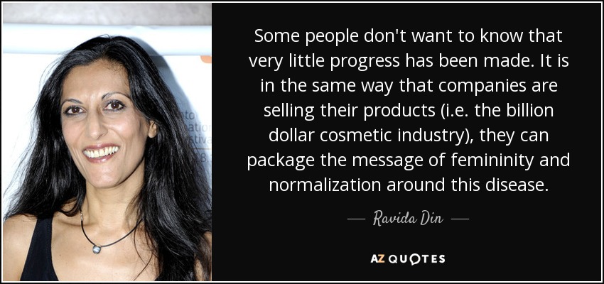 Some people don't want to know that very little progress has been made. It is in the same way that companies are selling their products (i.e. the billion dollar cosmetic industry), they can package the message of femininity and normalization around this disease. - Ravida Din