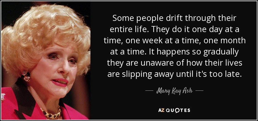 Some people drift through their entire life. They do it one day at a time, one week at a time, one month at a time. It happens so gradually they are unaware of how their lives are slipping away until it's too late. - Mary Kay Ash
