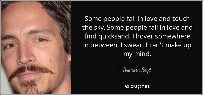 Some people fall in love and touch the sky. Some people fall in love and find quicksand. I hover somewhere in between, I swear, I can't make up my mind. - Brandon Boyd