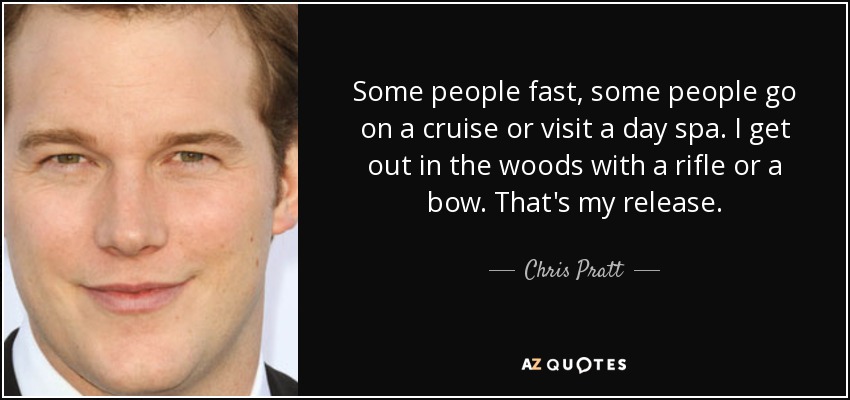 Some people fast, some people go on a cruise or visit a day spa. I get out in the woods with a rifle or a bow. That's my release. - Chris Pratt