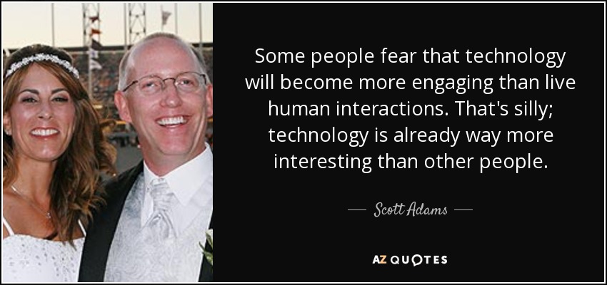 Some people fear that technology will become more engaging than live human interactions. That's silly; technology is already way more interesting than other people. - Scott Adams