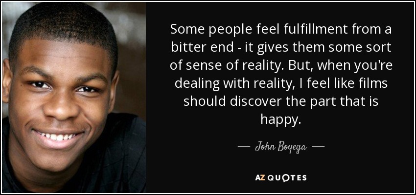 Some people feel fulfillment from a bitter end - it gives them some sort of sense of reality. But, when you're dealing with reality, I feel like films should discover the part that is happy. - John Boyega