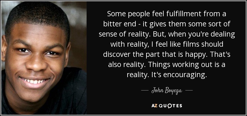 Some people feel fulfillment from a bitter end - it gives them some sort of sense of reality. But, when you're dealing with reality, I feel like films should discover the part that is happy. That's also reality. Things working out is a reality. It's encouraging. - John Boyega