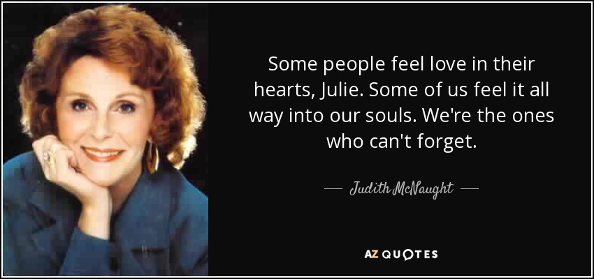 Some people feel love in their hearts, Julie. Some of us feel it all way into our souls. We're the ones who can't forget. - Judith McNaught