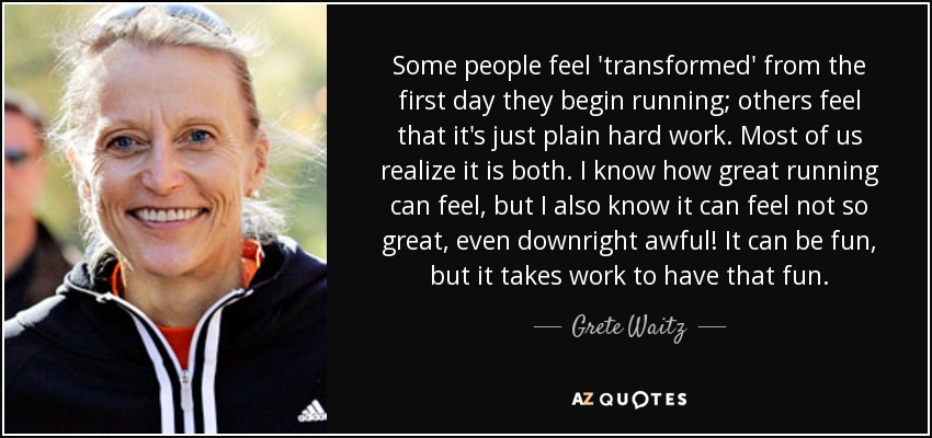 Some people feel 'transformed' from the first day they begin running; others feel that it's just plain hard work. Most of us realize it is both. I know how great running can feel, but I also know it can feel not so great, even downright awful! It can be fun, but it takes work to have that fun. - Grete Waitz