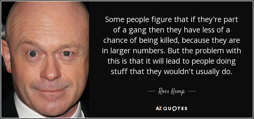 Some people figure that if they're part of a gang then they have less of a chance of being killed, because they are in larger numbers. But the problem with this is that it will lead to people doing stuff that they wouldn't usually do. - Ross Kemp