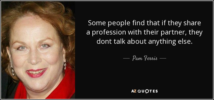Some people find that if they share a profession with their partner, they dont talk about anything else. - Pam Ferris