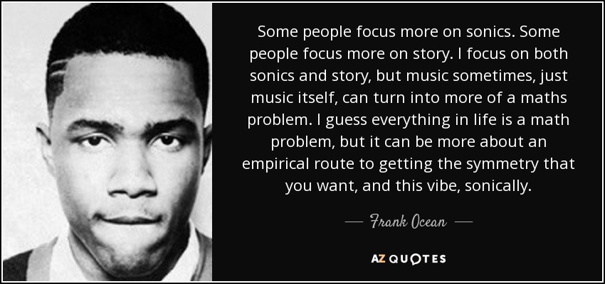 Some people focus more on sonics. Some people focus more on story. I focus on both sonics and story, but music sometimes, just music itself, can turn into more of a maths problem. I guess everything in life is a math problem, but it can be more about an empirical route to getting the symmetry that you want, and this vibe, sonically. - Frank Ocean