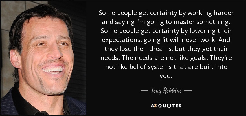 Some people get certainty by working harder and saying I'm going to master something. Some people get certainty by lowering their expectations, going 'it will never work. And they lose their dreams, but they get their needs. The needs are not like goals. They're not like belief systems that are built into you. - Tony Robbins