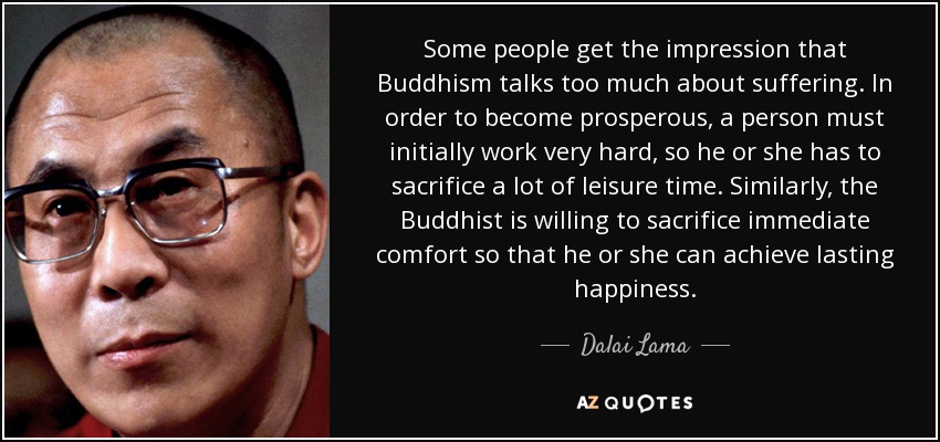 Some people get the impression that Buddhism talks too much about suffering. In order to become prosperous, a person must initially work very hard, so he or she has to sacrifice a lot of leisure time. Similarly, the Buddhist is willing to sacrifice immediate comfort so that he or she can achieve lasting happiness. - Dalai Lama