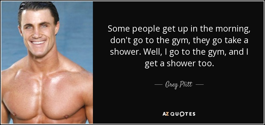Some people get up in the morning, don't go to the gym, they go take a shower. Well, I go to the gym, and I get a shower too. - Greg Plitt