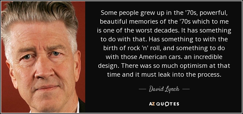 Some people grew up in the '70s, powerful, beautiful memories of the '70s which to me is one of the worst decades. It has something to do with that. Has something to with the birth of rock 'n' roll, and something to do with those American cars. an incredible design. There was so much optimism at that time and it must leak into the process. - David Lynch