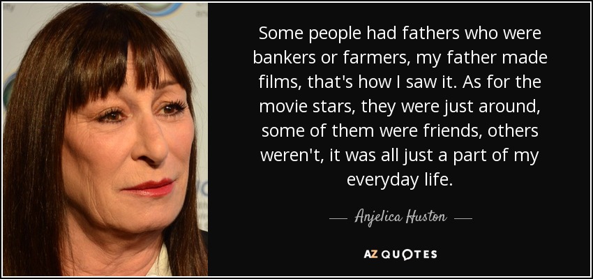 Some people had fathers who were bankers or farmers, my father made films, that's how I saw it. As for the movie stars, they were just around, some of them were friends, others weren't, it was all just a part of my everyday life. - Anjelica Huston