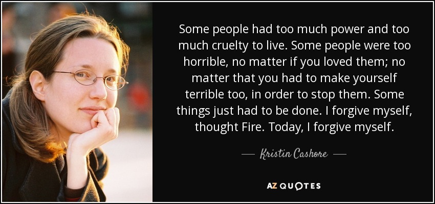Some people had too much power and too much cruelty to live. Some people were too horrible, no matter if you loved them; no matter that you had to make yourself terrible too, in order to stop them. Some things just had to be done. I forgive myself, thought Fire. Today, I forgive myself. - Kristin Cashore