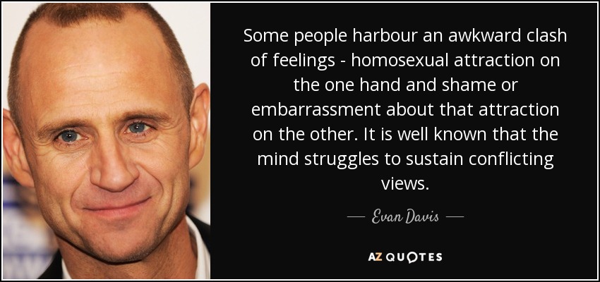 Some people harbour an awkward clash of feelings - homosexual attraction on the one hand and shame or embarrassment about that attraction on the other. It is well known that the mind struggles to sustain conflicting views. - Evan Davis