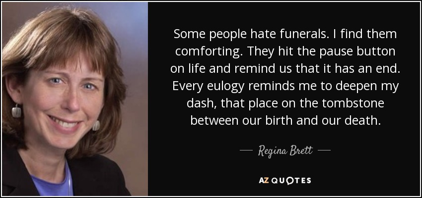 Some people hate funerals. I find them comforting. They hit the pause button on life and remind us that it has an end. Every eulogy reminds me to deepen my dash, that place on the tombstone between our birth and our death. - Regina Brett