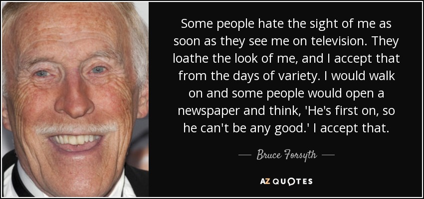 Some people hate the sight of me as soon as they see me on television. They loathe the look of me, and I accept that from the days of variety. I would walk on and some people would open a newspaper and think, 'He's first on, so he can't be any good.' I accept that. - Bruce Forsyth